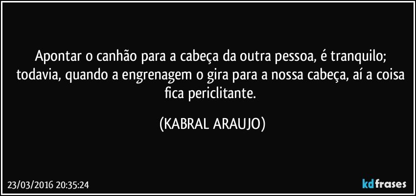 Apontar o canhão para a cabeça da outra pessoa, é tranquilo; todavia, quando a engrenagem o gira para a nossa cabeça, aí a coisa fica periclitante. (KABRAL ARAUJO)