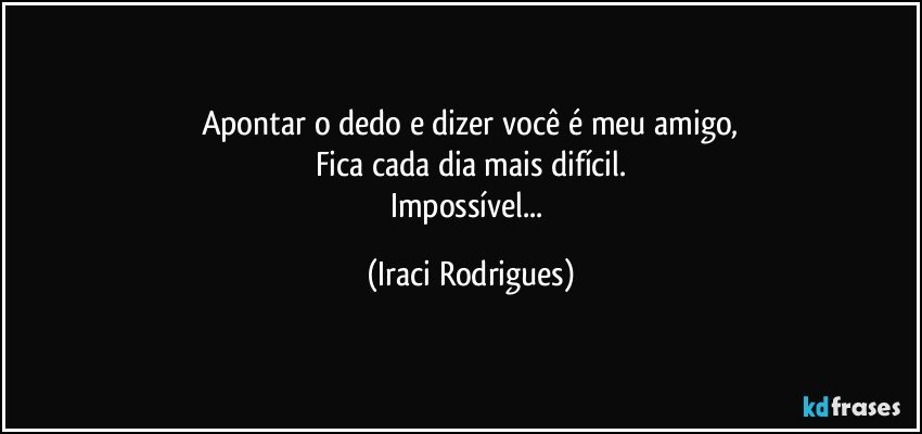 Apontar o dedo e dizer você é meu amigo,
Fica cada dia mais difícil.
Impossível... (Iraci Rodrigues)