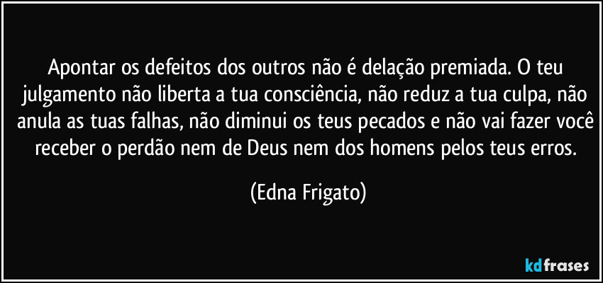Apontar os defeitos dos outros não é delação premiada. O teu julgamento não liberta a tua consciência, não reduz a tua culpa, não anula as tuas falhas, não diminui os teus pecados e não vai fazer você receber o perdão nem de Deus nem dos homens pelos teus erros. (Edna Frigato)