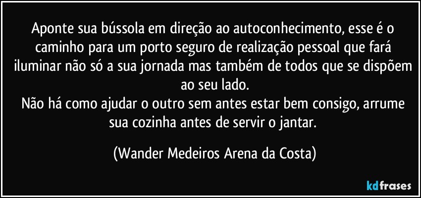 Aponte sua bússola em direção ao autoconhecimento, esse é o caminho para um porto seguro de realização pessoal que fará iluminar não só a sua jornada mas também de todos que se dispõem ao seu lado.
Não há como ajudar o outro sem antes estar bem consigo, arrume sua cozinha antes de servir o jantar. (Wander Medeiros Arena da Costa)