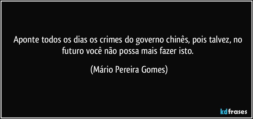 Aponte todos os dias os crimes do governo chinês, pois talvez, no futuro você não possa mais fazer isto. (Mário Pereira Gomes)