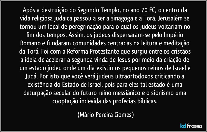 Após a destruição do Segundo Templo, no ano 70 EC, o centro da vida religiosa judaica passou a ser a sinagoga e a Torá. Jerusalém se tornou um local de peregrinação para o qual os judeus voltariam no fim dos tempos. Assim, os judeus dispersaram-se pelo Império Romano e fundaram comunidades centradas na leitura e meditação da Torá. Foi com a Reforma Protestante que surgiu entre os cristãos a ideia de acelerar a segunda vinda de Jesus por meio da criação de um estado judeu onde um dia existiu os pequenos reinos de Israel e Judá. Por isto que você verá judeus ultraortodoxos criticando a existência do Estado de Israel, pois para eles tal estado é uma deturpação secular do futuro reino messiânico e o sionismo uma cooptação indevida das profecias bíblicas. (Mário Pereira Gomes)