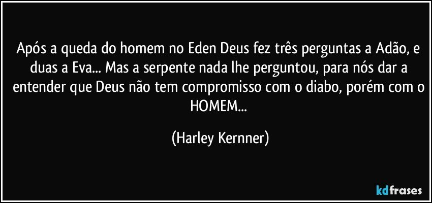 Após a queda do homem no Eden Deus fez três perguntas a Adão,  e duas a Eva... Mas a serpente nada lhe perguntou,  para nós dar a entender que Deus não tem compromisso com o diabo, porém com o HOMEM... (Harley Kernner)