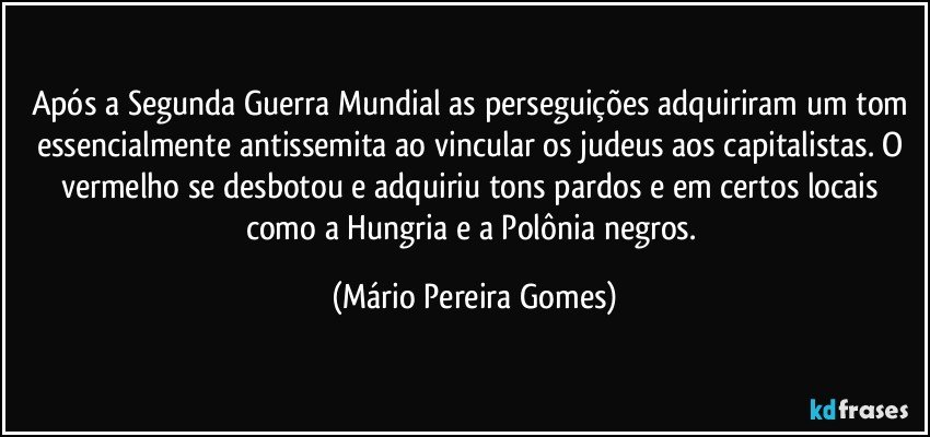 Após a Segunda Guerra Mundial as perseguições adquiriram um tom essencialmente antissemita ao vincular os judeus aos capitalistas. O vermelho se desbotou e adquiriu tons pardos e em certos locais como a Hungria e a Polônia negros. (Mário Pereira Gomes)