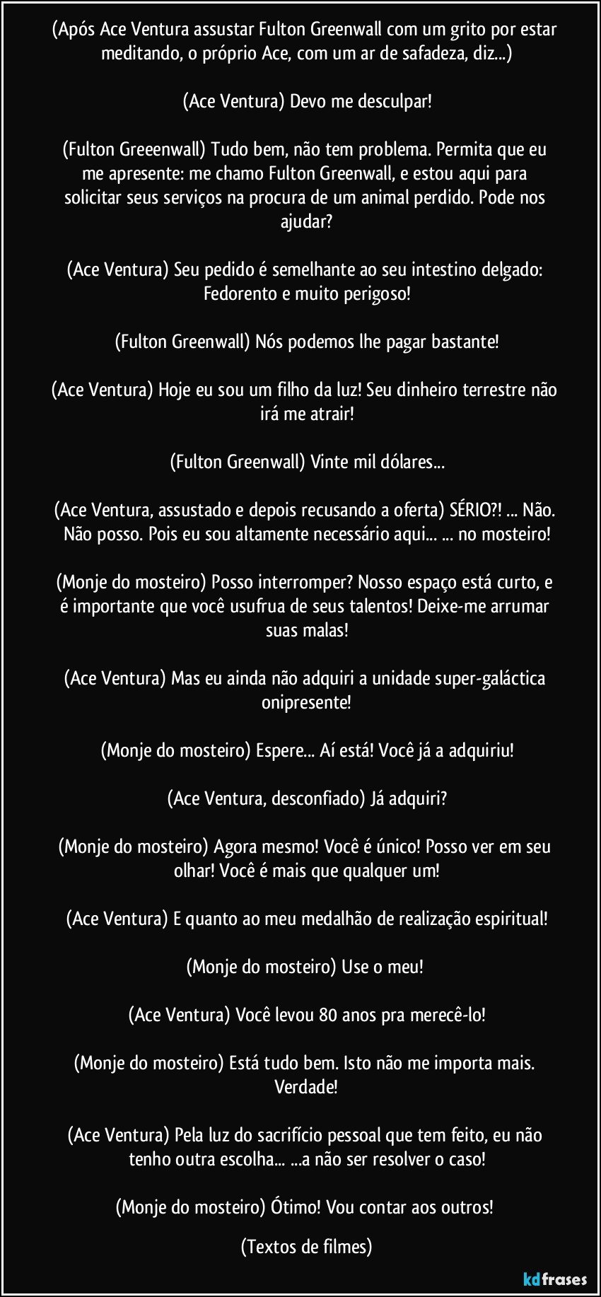 (Após Ace Ventura assustar Fulton Greenwall com um grito por estar meditando, o próprio Ace, com um ar de safadeza, diz...)

(Ace Ventura) Devo me desculpar!

(Fulton Greeenwall) Tudo bem, não tem problema. Permita que eu me apresente: me chamo Fulton Greenwall, e estou aqui para solicitar seus serviços na procura de um animal perdido. Pode nos ajudar?

(Ace Ventura) Seu pedido é semelhante ao seu intestino delgado: Fedorento e muito perigoso!

(Fulton Greenwall) Nós podemos lhe pagar bastante!

(Ace Ventura) Hoje eu sou um filho da luz! Seu dinheiro terrestre não irá me atrair!

(Fulton Greenwall) Vinte mil dólares...

(Ace Ventura, assustado e depois recusando a oferta) SÉRIO?! ... Não. Não posso. Pois eu sou altamente necessário aqui... ... no mosteiro!

(Monje do mosteiro) Posso interromper? Nosso espaço está curto, e é importante que você usufrua de seus talentos! Deixe-me arrumar suas malas!

(Ace Ventura) Mas eu ainda não adquiri a unidade super-galáctica onipresente!

(Monje do mosteiro) Espere... Aí está! Você já a adquiriu!

(Ace Ventura, desconfiado) Já adquiri?

(Monje do mosteiro) Agora mesmo! Você é único! Posso ver em seu olhar! Você é mais que qualquer um!

(Ace Ventura) E quanto ao meu medalhão de realização espiritual!

(Monje do mosteiro) Use o meu! 

(Ace Ventura) Você levou 80 anos pra merecê-lo!

(Monje do mosteiro) Está tudo bem. Isto não me importa mais. Verdade!

(Ace Ventura) Pela luz do sacrifício pessoal que tem feito, eu não tenho outra escolha... ...a não ser resolver o caso!

(Monje do mosteiro) Ótimo! Vou contar aos outros! (Textos de filmes)