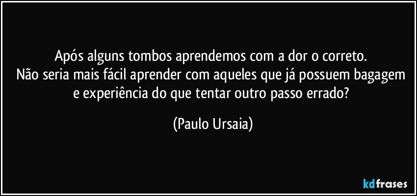 Após alguns tombos aprendemos com a dor o correto. 
Não seria mais fácil aprender com aqueles que já possuem bagagem e experiência do que tentar outro passo errado? (Paulo Ursaia)