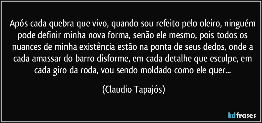 Após cada quebra que vivo, quando sou refeito pelo oleiro, ninguém pode definir minha nova forma, senão ele mesmo, pois todos os nuances de minha existência estão na ponta de seus dedos, onde a cada amassar do barro disforme, em cada detalhe que esculpe, em cada giro da roda, vou sendo moldado como ele quer... (Claudio Tapajós)
