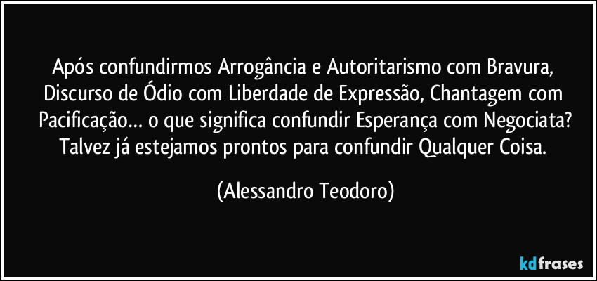 Após confundirmos Arrogância e Autoritarismo com Bravura, Discurso de Ódio com Liberdade de Expressão, Chantagem com Pacificação… o que significa confundir Esperança com Negociata?
Talvez já estejamos prontos para confundir Qualquer Coisa. (Alessandro Teodoro)