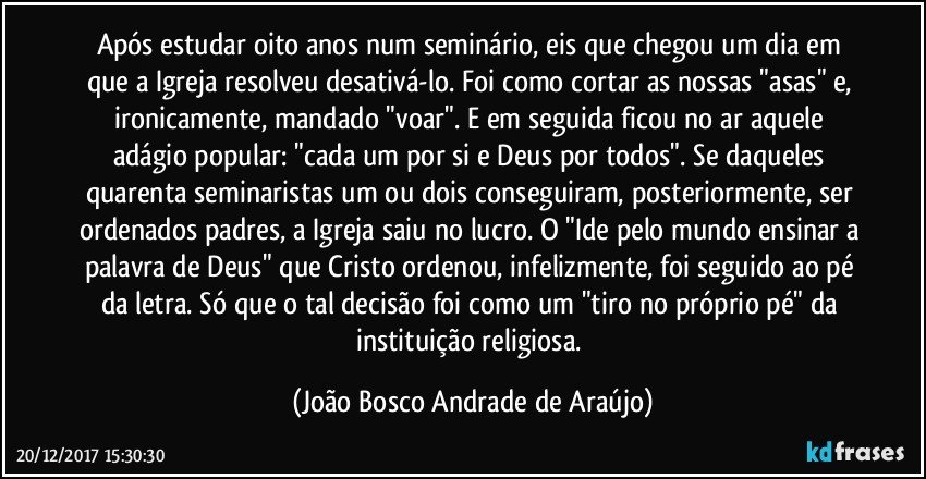 Após estudar oito anos num seminário, eis que chegou um dia em que a Igreja resolveu desativá-lo. Foi como cortar as nossas "asas" e, ironicamente, mandado "voar". E em seguida ficou no ar aquele adágio popular: "cada um por si e Deus por todos". Se daqueles quarenta seminaristas um ou dois conseguiram, posteriormente, ser ordenados padres, a Igreja saiu no lucro. O "Ide pelo mundo ensinar a palavra de Deus" que Cristo ordenou, infelizmente, foi seguido ao pé da letra. Só que o tal decisão foi como um "tiro no próprio pé" da instituição religiosa. (João Bosco Andrade de Araújo)