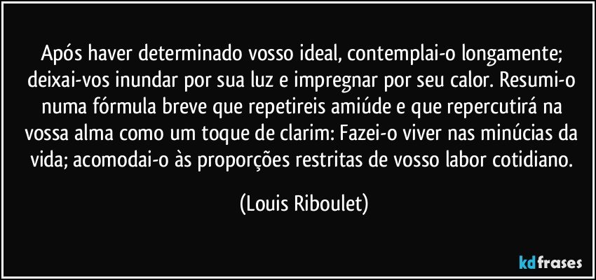 Após haver determinado vosso ideal, contemplai-o longamente; deixai-vos inundar por sua luz e impregnar por seu calor. Resumi-o numa fórmula breve que repetireis amiúde e que repercutirá na vossa alma como um toque de clarim: Fazei-o viver nas minúcias da vida; acomodai-o às proporções restritas de vosso labor cotidiano. (Louis Riboulet)