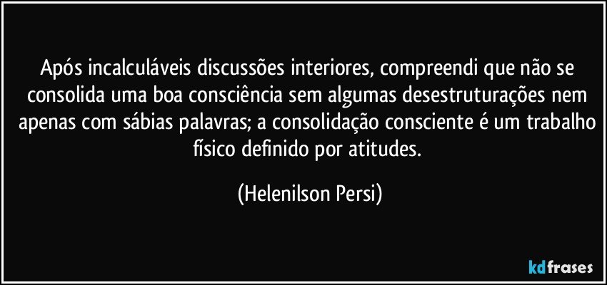 Após incalculáveis discussões interiores, compreendi que não se consolida uma boa consciência sem algumas desestruturações nem apenas com sábias palavras; a consolidação consciente é um trabalho físico definido por atitudes. (Helenilson Persi)