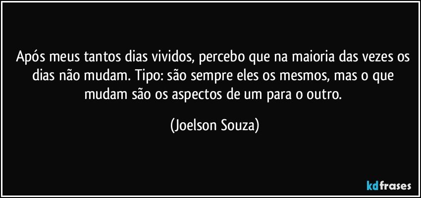 Após meus tantos dias vividos, percebo que na maioria das vezes os dias não mudam. Tipo: são sempre eles os mesmos, mas o que mudam são os aspectos de um para o outro. (Joelson Souza)