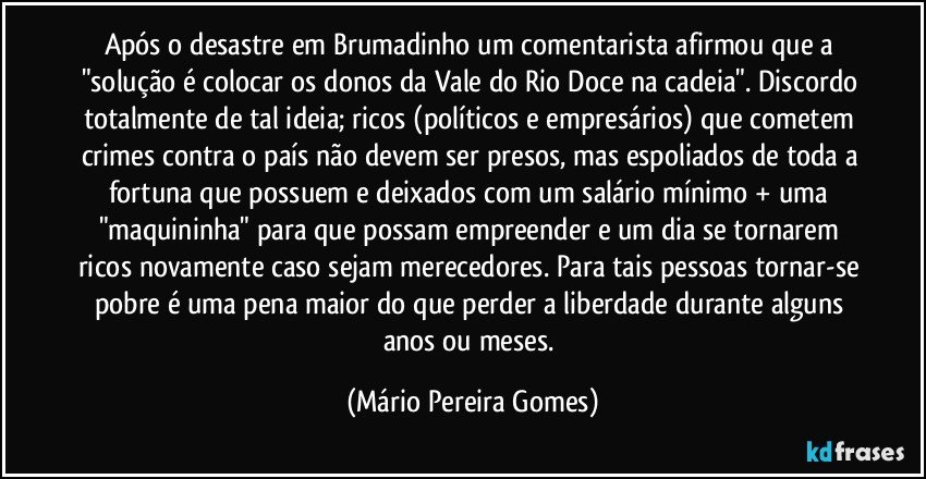 Após o desastre em Brumadinho um comentarista afirmou que a "solução é colocar os donos da Vale do Rio Doce na cadeia". Discordo totalmente de tal ideia; ricos (políticos e empresários) que cometem crimes contra o país não devem ser presos, mas espoliados de toda a fortuna que possuem e deixados com um salário mínimo + uma "maquininha" para que possam empreender e um dia se tornarem ricos novamente caso sejam merecedores. Para tais pessoas tornar-se pobre é uma pena maior do que perder a liberdade durante alguns anos ou meses. (Mário Pereira Gomes)