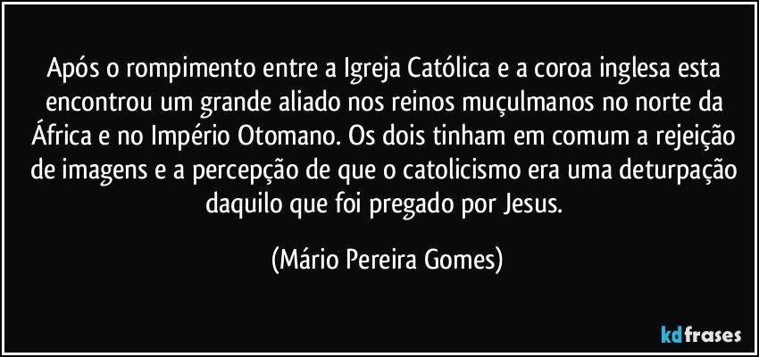 Após o rompimento entre a Igreja Católica e a coroa inglesa esta encontrou um grande aliado nos reinos muçulmanos no norte da África e no Império Otomano. Os dois tinham em comum a rejeição de imagens e a percepção de que o catolicismo era uma deturpação daquilo que foi pregado por Jesus. (Mário Pereira Gomes)