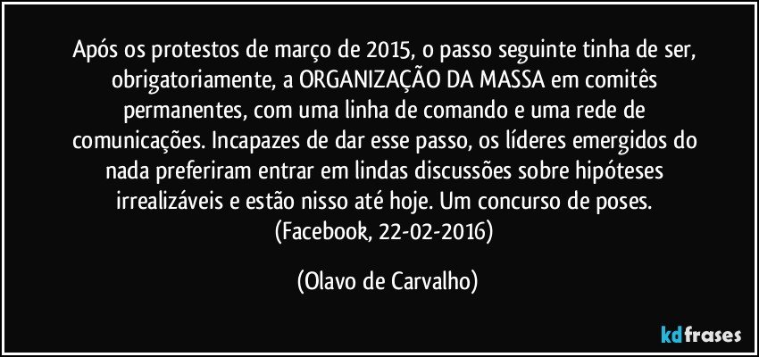 Após os protestos de março de 2015, o passo seguinte tinha de ser, obrigatoriamente, a ORGANIZAÇÃO DA MASSA em comitês permanentes, com uma linha de comando e uma rede de comunicações. Incapazes de dar esse passo, os líderes emergidos do nada preferiram entrar em lindas discussões sobre hipóteses irrealizáveis e estão nisso até hoje. Um concurso de poses. (Facebook, 22-02-2016) (Olavo de Carvalho)