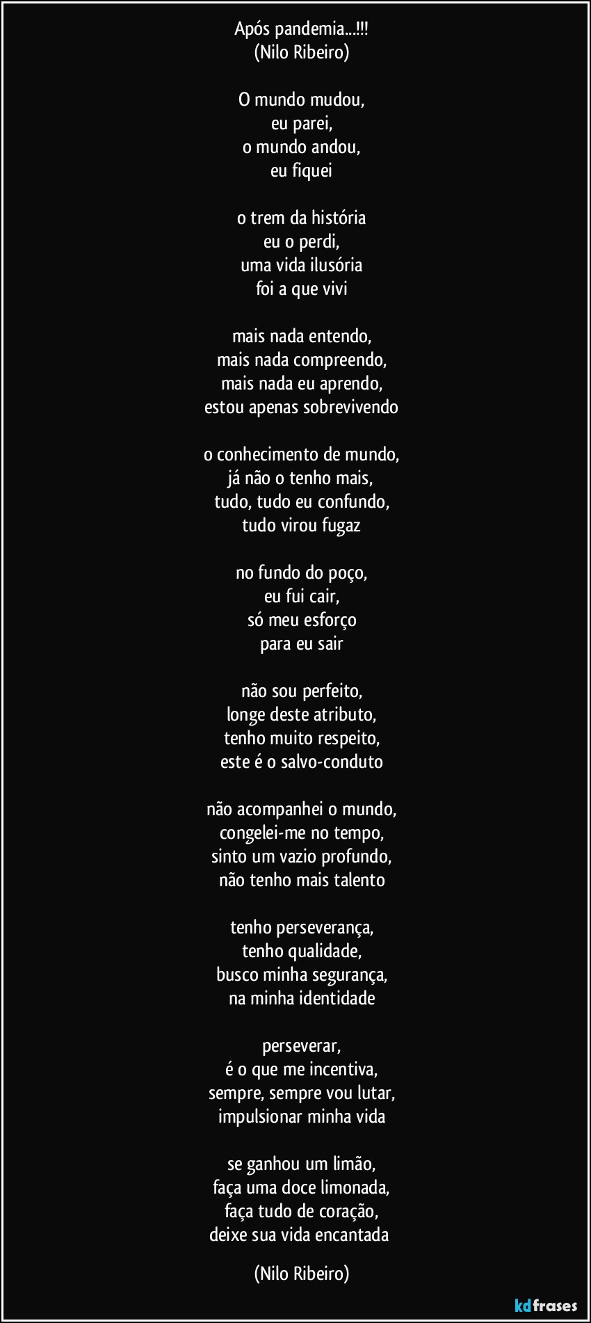 Após pandemia...!!!
(Nilo Ribeiro)

O mundo mudou,
eu parei,
o mundo andou,
eu fiquei

o trem da história
eu o perdi,
uma vida ilusória
foi a que vivi

mais nada entendo,
mais nada compreendo,
mais nada eu aprendo,
estou apenas sobrevivendo

o conhecimento de mundo,
já não o tenho mais,
tudo, tudo eu confundo,
tudo virou fugaz

no fundo do poço,
eu fui cair,
só meu esforço
para eu sair

não sou perfeito,
longe deste atributo,
tenho muito respeito,
este é o salvo-conduto

não acompanhei o mundo,
congelei-me no tempo,
sinto um vazio profundo,
não tenho mais talento

tenho perseverança,
tenho qualidade,
busco minha segurança,
na minha identidade

perseverar,
é o que me incentiva,
sempre, sempre vou lutar,
impulsionar minha vida

se ganhou um limão,
faça uma doce limonada,
faça tudo de coração,
deixe sua vida encantada (Nilo Ribeiro)