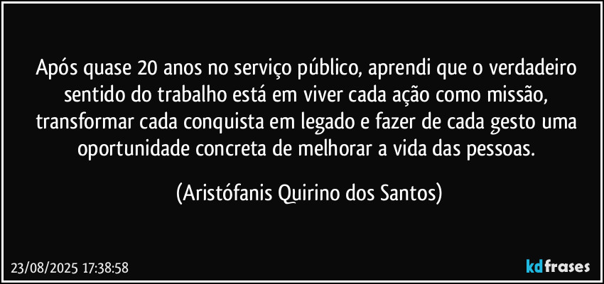 Após quase 20 anos no serviço público, aprendi que o verdadeiro sentido do trabalho está em viver cada ação como missão, transformar cada conquista em legado e fazer de cada gesto uma oportunidade concreta de melhorar a vida das pessoas. (Aristófanis Quirino dos Santos)