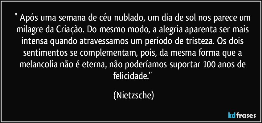 " Após uma semana de céu nublado, um dia de sol nos parece um milagre da Criação. Do mesmo modo, a alegria aparenta ser mais intensa quando atravessamos um período de tristeza. Os dois sentimentos se complementam, pois, da mesma forma que a melancolia não é eterna, não poderíamos suportar 100 anos de felicidade." (Nietzsche)