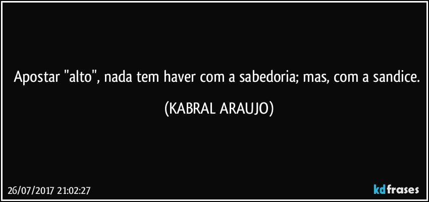 Apostar "alto", nada tem haver com a sabedoria; mas, com a sandice. (KABRAL ARAUJO)