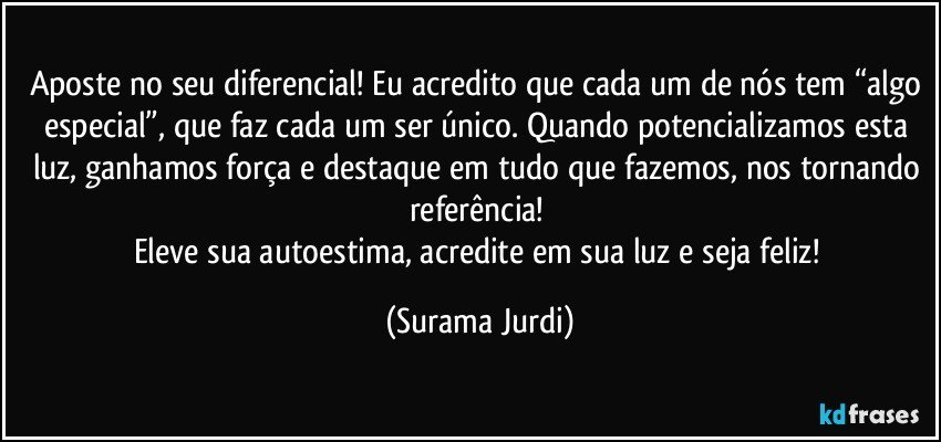 Aposte no seu diferencial! Eu acredito que cada um de nós tem “algo especial”, que faz cada um ser único. Quando potencializamos esta luz, ganhamos força e destaque em tudo que fazemos, nos tornando referência! 
Eleve sua autoestima, acredite em sua luz e seja feliz! (Surama Jurdi)