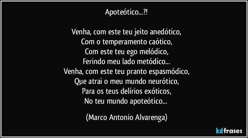 Apoteótico...?!

Venha, com este teu jeito anedótico,
Com o temperamento caótico,
Com este teu ego melódico,
Ferindo meu lado metódico...
Venha, com este teu pranto espasmódico,
Que atrai o meu mundo neurótico,
Para os teus delírios exóticos,
No teu mundo apoteótico... (Marco Antonio Alvarenga)