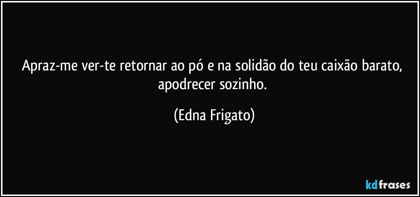 Apraz-me ver-te retornar ao pó e na solidão do teu caixão barato, apodrecer sozinho. (Edna Frigato)