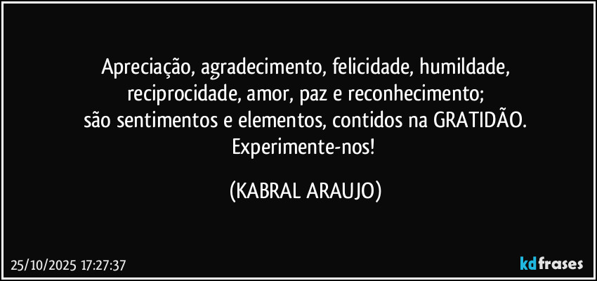 Apreciação, agradecimento, felicidade, humildade,
reciprocidade, amor, paz e reconhecimento;
são sentimentos e elementos, contidos na GRATIDÃO.
Experimente-nos! (KABRAL ARAUJO)