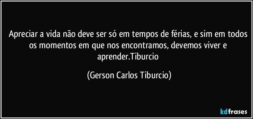 Apreciar a vida não deve ser só em tempos de férias, e sim em todos os momentos em que nos encontramos, devemos viver e aprender.Tiburcio (Gerson Carlos Tiburcio)