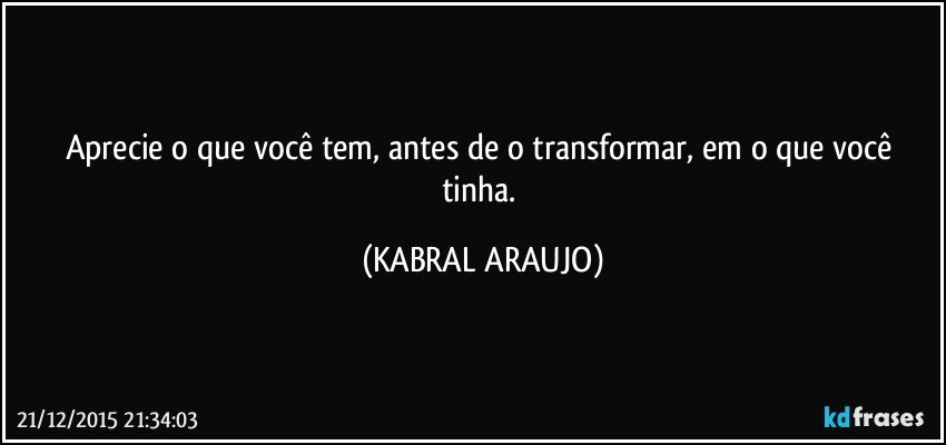 Aprecie o que você tem, antes de o transformar, em o que você tinha. (KABRAL ARAUJO)