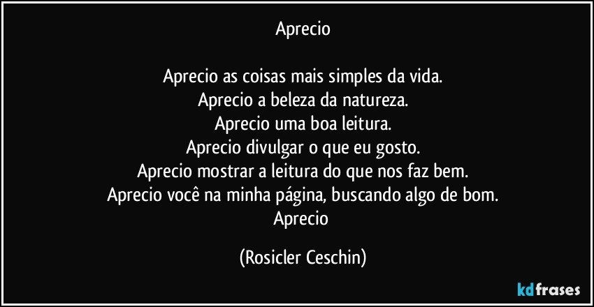 Aprecio

Aprecio as coisas mais simples da vida.
Aprecio a beleza da natureza.
Aprecio uma boa leitura.
Aprecio divulgar o que eu gosto.
Aprecio mostrar a leitura do que nos faz bem.
Aprecio você na minha página, buscando algo de bom.
Aprecio (Rosicler Ceschin)