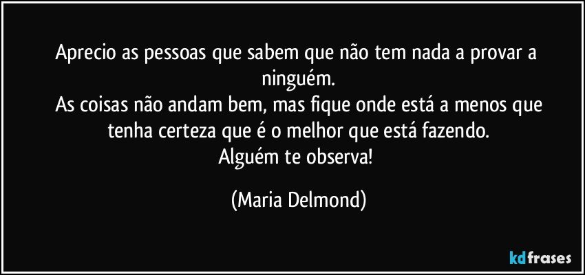 Aprecio as pessoas que sabem que não tem nada a provar a ninguém.
As coisas não andam bem, mas fique onde está a menos que
tenha certeza que é o melhor que está fazendo.
Alguém te observa! (Maria Delmond)