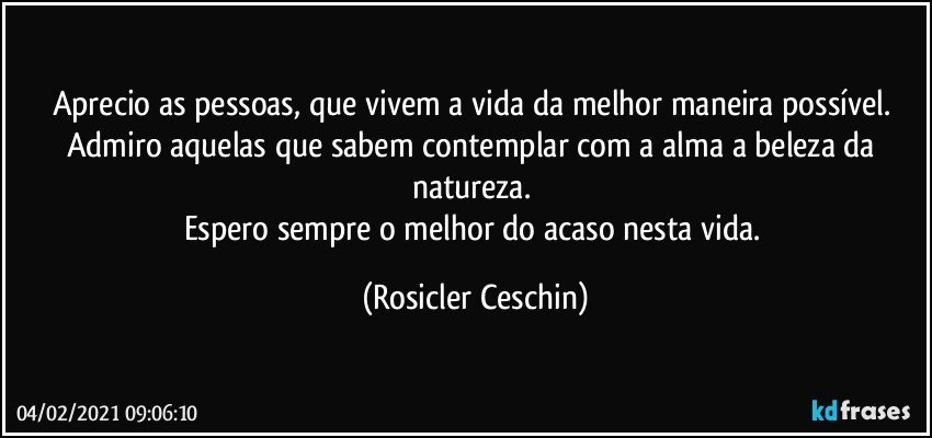 Aprecio as pessoas,  que vivem a vida da melhor maneira possível.  
Admiro aquelas que sabem contemplar com a alma a beleza da natureza.  
Espero sempre o melhor do acaso nesta vida. (Rosicler Ceschin)