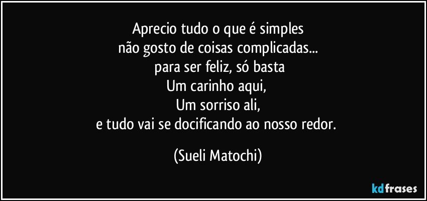 Aprecio tudo o que é simples
não gosto de coisas complicadas...
 para ser feliz, só basta
Um carinho aqui, 
Um sorriso ali,
e tudo vai se docificando ao nosso redor. (Sueli Matochi)