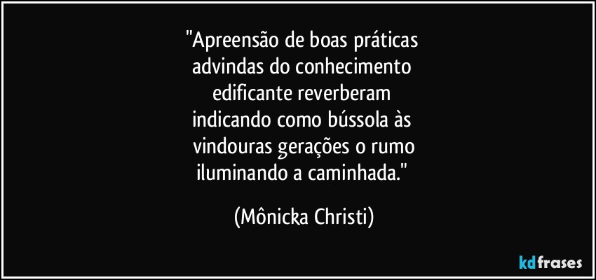 "Apreensão de boas práticas 
advindas do conhecimento 
edificante reverberam 
indicando como bússola às 
vindouras gerações o rumo
iluminando a caminhada." (Mônicka Christi)