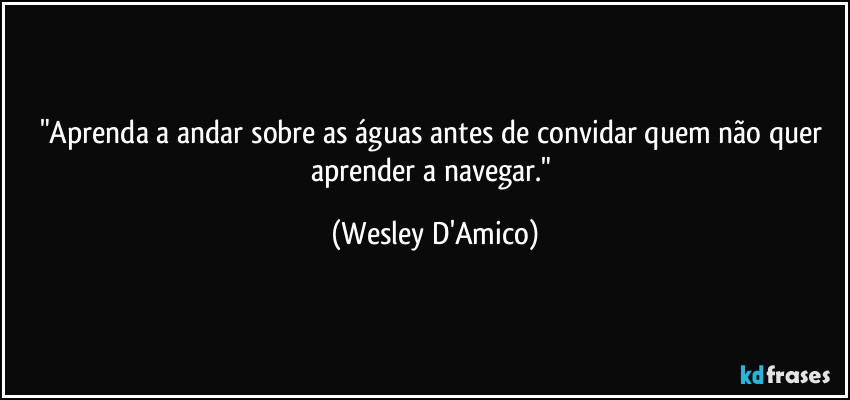 "Aprenda a andar sobre as águas antes de convidar quem não quer aprender a navegar." (Wesley D'Amico)
