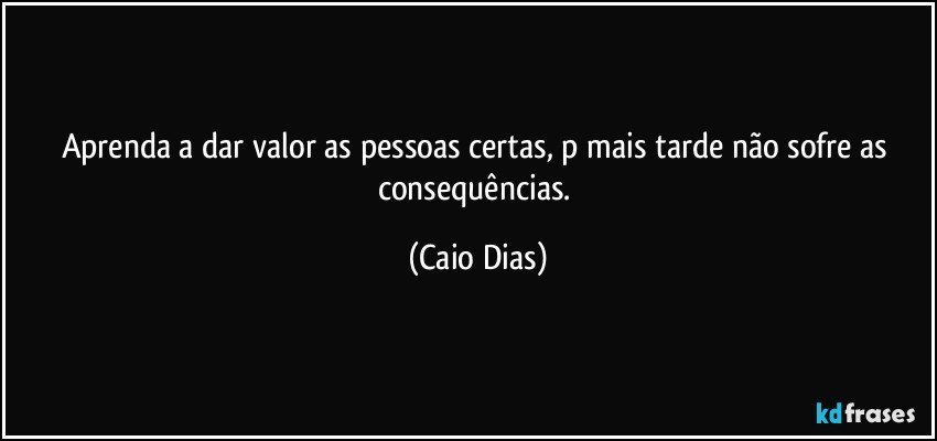 Aprenda a dar valor as pessoas certas, p mais tarde não sofre as consequências. (Caio Dias)