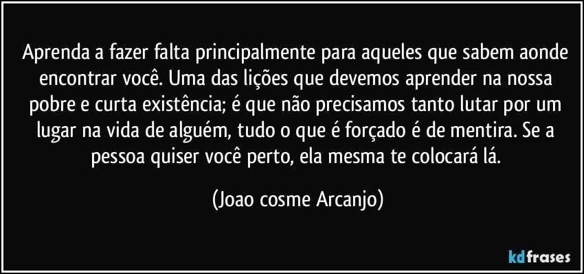 Aprenda a fazer falta principalmente para aqueles que sabem aonde encontrar você. Uma das lições que devemos aprender na nossa pobre e curta existência; é que não precisamos tanto lutar por um lugar na vida de alguém, tudo o que é forçado é de mentira. Se a pessoa quiser você perto, ela mesma te colocará lá. (Joao cosme Arcanjo)