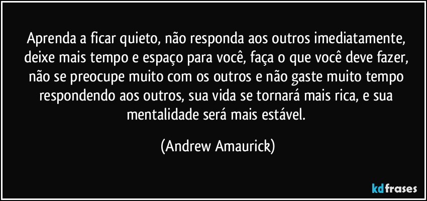 Aprenda a ficar quieto, não responda aos outros imediatamente, deixe mais tempo e espaço para você, faça o que você deve fazer, não se preocupe muito com os outros e não gaste muito tempo respondendo aos outros, sua vida se tornará mais rica, e sua mentalidade será mais estável. (Andrew Amaurick)