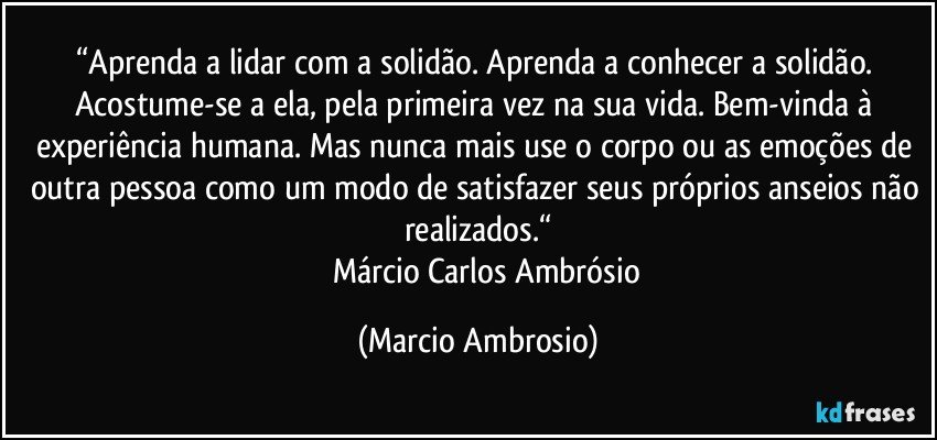 “Aprenda a lidar com a solidão. Aprenda a conhecer a solidão. Acostume-se a ela, pela primeira vez na sua vida. Bem-vinda à experiência humana. Mas nunca mais use o corpo ou as emoções de outra pessoa como um modo de satisfazer seus próprios anseios não realizados.“
           Márcio Carlos Ambrósio (Marcio Ambrosio)