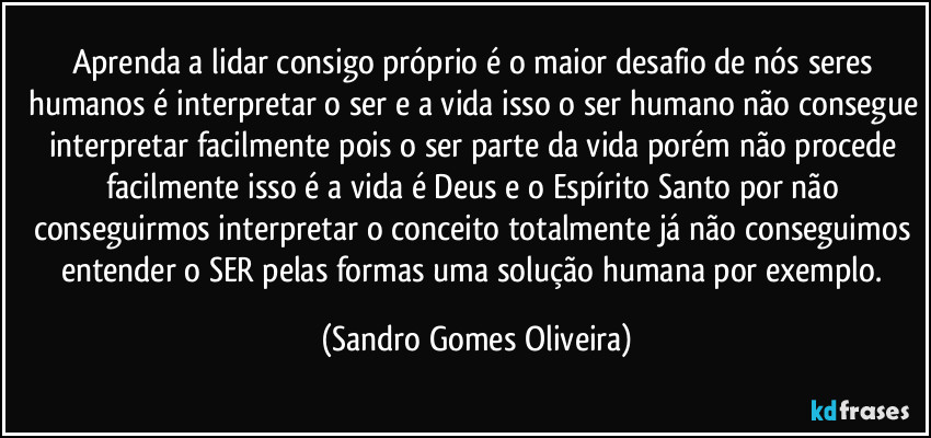 Aprenda a lidar consigo próprio é o maior desafio de nós seres humanos é interpretar o ser e a vida isso o ser humano não consegue interpretar facilmente pois o ser parte da vida porém não procede facilmente isso é a vida é Deus e o Espírito Santo por não conseguirmos interpretar o conceito totalmente já não conseguimos entender o SER pelas formas uma solução humana por exemplo. (Sandro Gomes Oliveira)