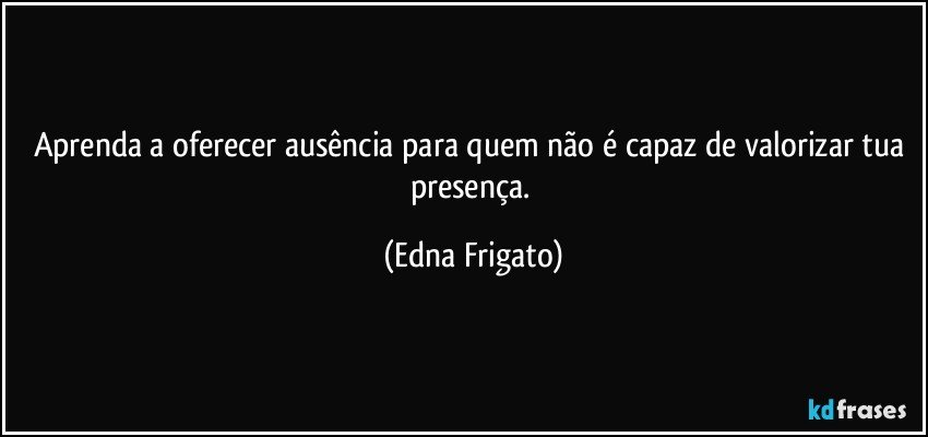 Aprenda a oferecer ausência para quem não é capaz de valorizar tua presença. (Edna Frigato)