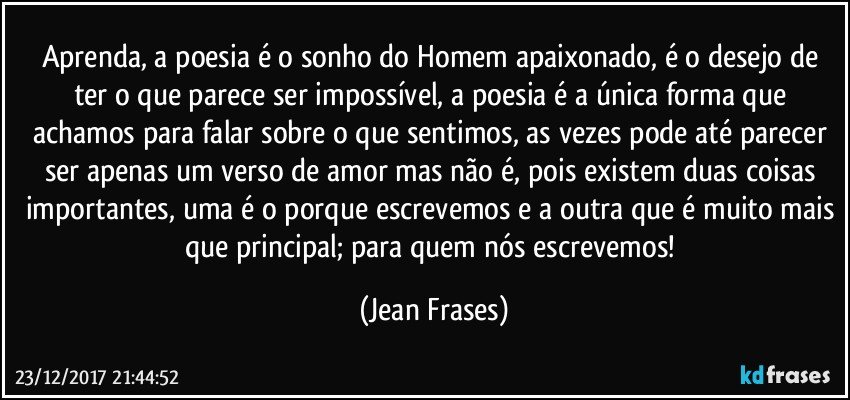 Aprenda, a poesia é o sonho do Homem apaixonado, é o desejo de ter o que parece ser impossível, a poesia é a única forma que achamos para falar sobre o que sentimos, as vezes pode até parecer ser apenas um verso de amor mas não é, pois existem duas coisas importantes, uma é o porque escrevemos e a outra que é muito mais que principal; para quem nós escrevemos! (Jean Frases)