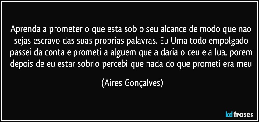 Aprenda a prometer o que esta sob o seu alcance de modo que nao sejas escravo das suas proprias palavras. Eu Uma todo empolgado passei da conta e prometi a alguem que a daria o ceu e a lua, porem depois de eu estar sobrio percebi que nada do que prometi era meu (Aires Gonçalves)