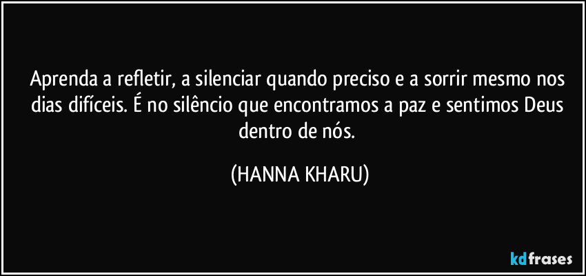 Aprenda a refletir, a silenciar quando preciso e a sorrir mesmo nos dias difíceis. É no silêncio que encontramos a paz e sentimos Deus dentro de nós. (HANNA KHARU)