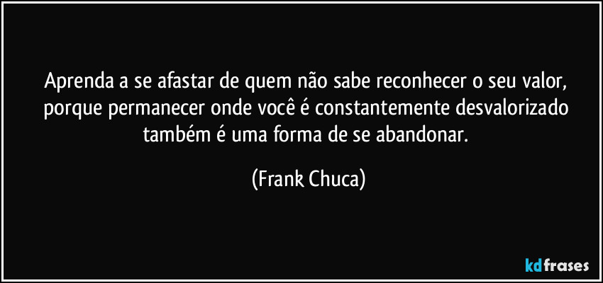 Aprenda a se afastar de quem não sabe reconhecer o seu valor, porque permanecer onde você é constantemente desvalorizado também é uma forma de se abandonar. (Frank Chuca)