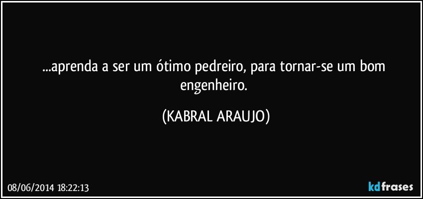 ...aprenda a ser um ótimo pedreiro, para tornar-se um bom engenheiro. (KABRAL ARAUJO)