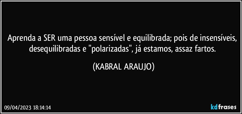 Aprenda a SER uma pessoa sensível e equilibrada; pois de insensíveis, desequilibradas e "polarizadas", já estamos, assaz fartos. (KABRAL ARAUJO)