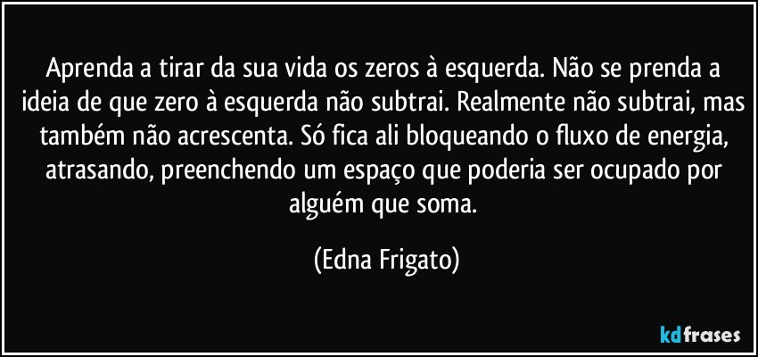 Aprenda a tirar da sua vida os zeros à esquerda. Não se prenda a ideia de que zero à esquerda não subtrai. Realmente não subtrai, mas também não acrescenta. Só fica ali bloqueando o fluxo de energia, atrasando,  preenchendo um espaço que poderia ser ocupado por alguém que soma. (Edna Frigato)