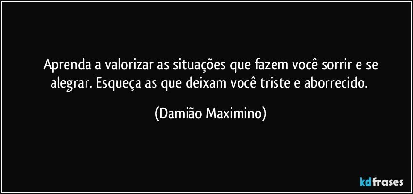 Aprenda a valorizar as situações que fazem você sorrir e se
alegrar. Esqueça as que deixam você triste e aborrecido. (Damião Maximino)