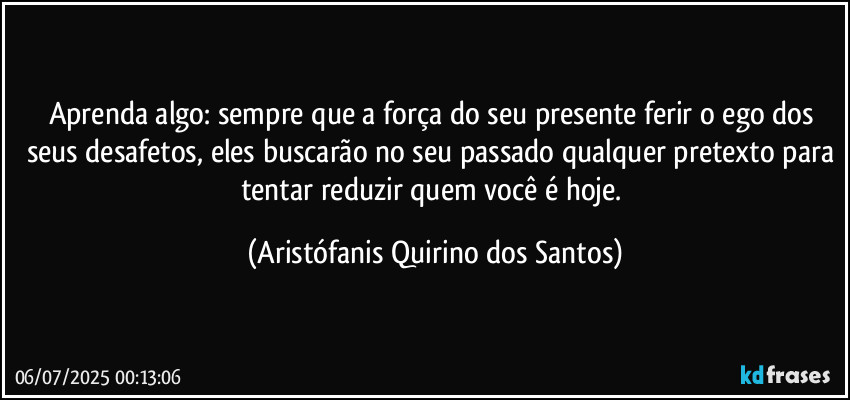 Aprenda algo: sempre que a força do seu presente ferir o ego dos seus desafetos, eles buscarão no seu passado qualquer pretexto para tentar reduzir quem você é hoje. (Aristófanis Quirino dos Santos)
